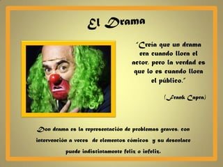 “Creía que un drama
                                       era cuando llora el
                                    actor, pero la verdad es
                                     que lo es cuando llora
                                           el público.”

                                                   (Frank Capra)




Don drama es la representación de problemas graves, con
intervención a veces de elementos cómicos y su desenlace
          puede indistintamente feliz o infeliz.
 