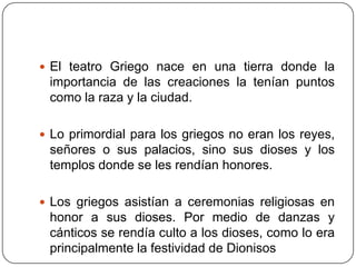  El teatro Griego nace en una tierra donde la
 importancia de las creaciones la tenían puntos
 como la raza y la ciudad.

 Lo primordial para los griegos no eran los reyes,
 señores o sus palacios, sino sus dioses y los
 templos donde se les rendían honores.

 Los griegos asistían a ceremonias religiosas en
 honor a sus dioses. Por medio de danzas y
 cánticos se rendía culto a los dioses, como lo era
 principalmente la festividad de Dionisos
 