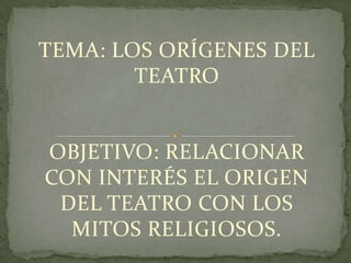 TEMA: LOS ORÍGENES DEL
        TEATRO


OBJETIVO: RELACIONAR
CON INTERÉS EL ORIGEN
 DEL TEATRO CON LOS
  MITOS RELIGIOSOS.
 