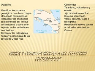 ORIGEN Y EVOLUCIÓN GEOLÓGICA DEL TERRITORIO
COSTARRICENSE
Objetivos
Identificar los procesos
geológicos que dieron origen
al territorio costarricense.
Reconocer las principales
características del relieve
costarricense y como esto
impacta en las actividades
económicas.
Comparar las actividades
físicas y económicas de las
costas de Costa Rica
Contenidos
Tetanismo, vulcanismo y
erosión.
eje montañoso central.
Sistema secundario.
Valles, llanuras, fosas e
hidrografía.
Relación del relieve con las
actividades económicas.
Costas.
 