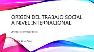 ORIGEN DEL TRABAJO SOCIAL
A NIVEL INTERNACIONAL
¿Dónde nace el Trabajo Social?
 Tatiana De Las Aguas
 