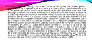 • El surgimiento del Trabajo Social en Colombia hizo parte del interés político
expansionista de la Iglesia Católica Roman...