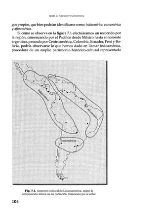PARTE II. ORIGEN Y EVOLUCIÓN
gos propios, que bien podrían identificarse como: indoamérica, euroamérica
y afroamérica.
Si como se observa en la figura 7.1 efectuáramos un recorrido por
la región, comenzando por el Pacífico desde México hasta el noroeste
argentino, pasando por Centroamérica, Colombia, Ecuador, Perú y Bo-
livia, podría observarse lo que hemos dado en llamar indoamérica,
poseedora de un amplio patrimonio histórico-cultural representado
Fig. 7.1. Atractivo cultural de Latinoamérica, según la
composición étnica de su población. Elaborado por el autor.
104
 