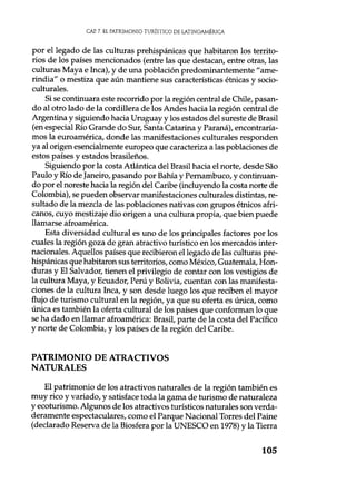 CAP. 7. EL PATRIMONIO TURÍSTICO DE LATINOAMÉRICA
por el legado de las culturas prehispánicas que habitaron los territo-
rios de los países mencionados (entre las que destacan, entre otras, las
culturas Maya e Inca), y de una población predominantemente "ame-
rindia" o mestiza que aún mantiene sus características étnicas y socio-
culturales.
Si se continuara este recorrido por la región central de Chile, pasan-
do al otro lado de la cordillera de los Andes hacia la región central de
Argentina y siguiendo hacia Uruguay y los estados del sureste de Brasil
(en especial Río Grande do Sur, Santa Catarina y Paraná), encontraría-
mos la euroamérica, donde las manifestaciones culturales responden
ya al origen esencialmente europeo que caracteriza a las poblaciones de
estos países y estados brasileños.
Siguiendo por la costa Atlántica del Brasil hacia el norte, desde Sao
Paulo y Río de Janeiro, pasando por Bahía y Pernambuco, y continuan-
do por el noreste hacia la región del Caribe (incluyendo la costa norte de
Colombia), se pueden observar manifestaciones culturales distintas, re-
sultado de la mezcla de las poblaciones nativas con grupos étnicos afri-
canos, cuyo mestizaje dio origen a una cultura propia, que bien puede
llamarse afroamérica.
Esta diversidad cultural es uno de los principales factores por los
cuales la región goza de gran atractivo turístico en los mercados inter-
nacionales. Aquellos países que recibieron el legado de las culturas pre-
hispánicas que habitaron sus territorios, como México, Guatemala, Hon-
duras y El Salvador, tienen el privilegio de contar con los vestigios de
la cultura Maya, y Ecuador, Perú y Bolivia, cuentan con las manifesta-
ciones de la cultura Inca, y son desde luego los que reciben el mayor
flujo de turismo cultural en la región, ya que su oferta es única, como
única es también la oferta cultural de los países que conforman lo que
se ha dado en llamar afroamérica: Brasil, parte de la costa del Pacífico
y norte de Colombia, y los países de la región del Caribe.
PATRIMONIO DE ATRACTIVOS
NATURALES
El patrimonio de los atractivos naturales de la región también es
muy rico y variado, y satisface toda la gama de turismo de naturaleza
y ecoturismo. Algunos de los atractivos turísticos naturales son verda-
deramente espectaculares, como el Parque Nacional Torres del Paine
(declarado Reserva de la Biosfera por la UNESCO en 1978) y la Tierra
105
 