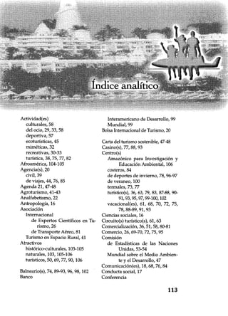 Actividad(es)
culturales, 58
del ocio, 29, 33, 58
deportiva, 57
ecoturísticas, 45
miméticas, 32
recreativas, 30-33
turística, 38, 75, 77, 82
Afroamérica, 104-105
Agencia(s), 20
civil, 39
de viajes, 44, 76, 85
Agenda 21, 47-48
Agroturismo, 41-43
Analfabetismo, 22
Antropología, 16
Asociación
Internacional
de Expertos Científicos en Tu-
rismo, 26
de Transporte Aéreo, 81
Turismo en Espacio Rural, 41
Atractivos
histórico-culturales, 103-105
naturales, 103, 105-106
turísticos, 50, 69, 77, 90,106
Balneario(s), 74, 89-93, 96, 98,102
Banco
Interamericano de Desarrollo, 99
Mundial, 99
Bolsa Internacional de Turismo, 20
Carta del turismo sostenible, 47-48
Casino(s), 77, 88, 93
Centro(s)
Amazónico para Investigación y
Educación Ambiental, 106
costeros, 84
de deportes de invierno, 78, 96-97
de veraneo, 100
termales, 73, 77
turístico(s), 36, 63, 79, 83, 87-88, 90-
91, 93, 95, 97, 99-100,102
vacacional(es), 61, 68, 70, 72, 75,
78, 88-89, 91, 93
Ciencias sociales, 16
Circuito(s) turístico(s), 61, 63
Comercialización, 36, 51, 58, 80-81
Comercio, 26, 69-70, 72, 75, 95
Comisión
de Estadísticas de las Naciones
Unidas, 53-54
Mundial sobre el Medio Ambien-
te y el Desarrollo, 47
Comunicación(es), 18, 68, 76, 84
Conducta social, 17
Conferencia
113
 