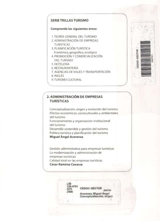 SERIE TRILLAS TURISMO
Comprende las siguientes áreas:
1.TEORÍA GENERAL DEL TURISMO
2. ADMINISTRACIÓN DE EMPRESAS
TURÍSTICAS
3. PLANIFICACIÓN TURÍSTICA
Económica, geográfica, ecológica
4. PROMOCIÓN Y COMERCIALIZACIÓN
DEL TURISMO
5. HOTELERÍA
6. RESTAURANTERÍA
7. AGENCIAS DE VIAJES Y TRANSPORTACIÓN
8. INGLÉS
9.TURISMO CULTURAL
2. ADMINISTRACIÓN DE EMPRESAS
TURÍSTICAS
Conceptualización, origen y evolución del turismo
Efectos económicos, socioculturales y ambientales
del turismo
Funcionamiento y organización institucional
del turismo
Desarrollo sostenible y gestión del turismo
Política turística y planificación del turismo
Miguel Ángel Acerenza
Gestión administrativa para empresas turísticas
La modernización y administración de
empresas turísticas
Calidad total en las empresas turísticas
César Ramírez Cavassa
LIB
338.4791
075	 CEDOC-SECTUR
2006	
004741
Acerenza, Miguel Ángel
Conceptualización, origen
^
^
 