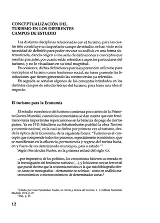 CONCEPTUALIZACIÓN DEL
TURISMO EN LOS DIFERENTES
CAMPOS DE ESTUDIO
Las distintas disciplinas relacionadas con el turismo, para las cua-
les éste constituye un importante campo de estudio, se han visto en la
necesidad de definirlo para poder encarar su análisis en una forma sis-
tematizada, dando origen a una serie de definiciones y conceptos que
resultan parciales, por cuanto están referidos a aspectos particulares del
turismo, y no lo visualizan en su total magnitud.
En ocasiones, dichas definiciones parciales pretenden utilizarse para
conceptuar el turismo como fenómeno social, sin tener presente las li-
mitaciones que tienen generando las controversias ya referidas.
En seguida se señalan algunos de los conceptos brindados en los
distintos campos de estudio teórico del turismo, para tener una idea al
respecto.
El turismo para la Economía
El estudio económico del turismo comienza poco antes de la Prime-
ra Guerra Mundial, cuando los economistas se dan cuenta que este fenó-
meno tenía importantes repercusiones en la balanza de pago de ciertos
países. Ya en 1911 Schullern zu Schattenhofen publicó la obra Turismo
y economía nacional, en la cual se define por primera vez al turismo, des-
de la óptica de la Economía, de la siguiente forma: "Turismo es el con-
cepto que comprende todos los procesos, especialmente económicos, que
se manifiestan en la afluencia, permanencia y regreso del turista hacia,
en y fuera de un determinado municipio, país o estado."1
Según Fernández Fuster, en la primera mitad del siglo xix:
...por imperativo de los políticos, los economistas hicieron su entrada en
la investigación del fenómeno turístico (...), y lo hicieron con un fervor tal
que puede decirse que la economía turística es la que más bibliografía ofre-
ce, tanto en monografías –ciertamente no teóricas– como en análisis ma-
croeconómicos o microeconómicos de determinadas zonas.'
1Citado por Luis Fernández Fuster, en Teoría y técnica del turismo, t. 1, Editora Nacional,
Madrid, 1974, p. 27
2lbid., p. 19.
12
 