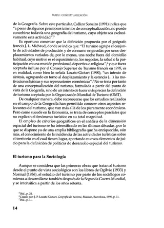 PARTE I. CONCEPTUALIZACIÓN
de la Geografía. Sobre este particular, Callizo Soneiro (1991) indica que
"a pesar de algunos premiosos intentos de conceptualización, no puede
concebirse todavía una geografía del turismo, cuyo objeto sea exclusi-
vamente esta actividad" .5
Es oportuno comentar que la definición propuesta por el geógrafo
francés J. L. Michaud, donde se indica que: "El turismo agrupa el conjun-
to de actividades de producción y de consumo originadas por unos des-
plazamientos variados de, por lo menos, una noche fuera del domicilio
habitual, cuyo motivo es el esparcimiento, los negocios, la salud o la par-
ticipación en una reunión profesional, deportiva o religiosa' ,6 y que fuera
aceptada incluso por el Consejo Superior de Turismo francés en 1978, es
en realidad, como bien lo señala Lozato-Giotart (1990), "un intento de
síntesis, agrupando en torno al desplazamiento y la estancia (...) las mo-
tivaciones básicas y sus repercusiones económicas".' No se trata por tanto
de una conceptualización del turismo, formulada a partir del punto de
vista de la Geografía, sino de un intento de hacer más precisa la definición
de turismo aceptada por la Organización Mundial de Turismo (OMT).
De cualquier manera, debe reconocerse que los estudios realizados
en el campo de la Geografía han permitido conocer otros aspectos re-
levantes del turismo, que van más allá de los puramente económicos.
Pero como sucede en la Economía, se trata de conceptos parciales que
no explican el fenómeno turístico en su total magnitud.
El empleo de criterios geográficos en el análisis de la dimensión
espacial del turismo se ha intensificado en las últimas décadas, por lo
que se dispone ya de una amplia bibliografía que ha enriquecido, aún
más, el conocimiento de la incidencia de las actividades turísticas sobre
el territorio en el cual tienen lugar, aportando nuevos elementos de jui-
cio para la definición de políticas de desarrollo espacial del turismo.
El turismo para la Sociología
Aunque se considera que las primeras obras que tratan al turismo
desde el punto de vista sociológico son los libros de Ogilvie (1933) y
Normal (1936), el estudio del turismo por parte de los sociólogos co-
mienza a desarrollarse también después de la Segunda Guerra Mundial,
y se intensifica a partir de los años setenta.
5lbid., p. 22.
6Citado por: J. P. Lozato-Giotart, Geografía del turismo, Masson, Barcelona, 1990, p. 11.
'Ibid., p. 11.
14
 
