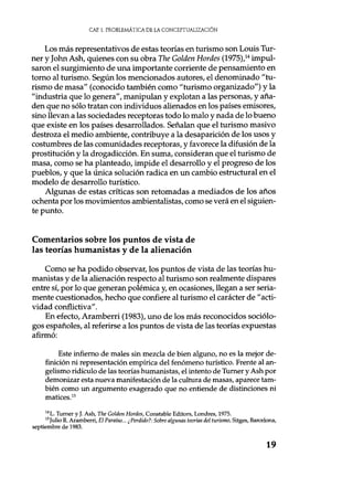 CAE. 1. PROBLEMÁTICA DE LA CONCEPTUALIZACIÓN
Los más representativos de estas teorías en turismo son Louis Tur-
ner y John Ash, quienes con su obra The Golden Hordes (1975),14 impul-
saron el surgimiento de una importante corriente de pensamiento en
torno al turismo. Según los mencionados autores, el denominado "tu-
rismo de masa" (conocido también como "turismo organizado") y la
"industria que lo genera", manipulan y explotan a las personas, y aña-
den que no sólo tratan con individuos alienados en los países emisores,
sino llevan a las sociedades receptoras todo lo malo y nada de lo bueno
que existe en los países desarrollados. Señalan que el turismo masivo
destroza el medio ambiente, contribuye a la desaparición de los usos y
costumbres de las comunidades receptoras, y favorece la difusión de la
prostitución y la drogadicción. En suma, consideran que el turismo de
masa, como se ha planteado, impide el desarrollo y el progreso de los
pueblos, y que la única solución radica en un cambio estructural en el
modelo de desarrollo turístico.
Algunas de estas críticas son retomadas a mediados de los años
ochenta por los movimientos ambientalistas, como se verá en el siguien-
te punto.
Comentarios sobre los puntos de vista de
las teorías humanistas y de la alienación
Como se ha podido observar, los puntos de vista de las teorías hu-
manistas y de la alienación respecto al turismo son realmente dispares
entre sí, por lo que generan polémica y, en ocasiones, llegan a ser seria-
mente cuestionados, hecho que confiere al turismo el carácter de "acti-
vidad conflictiva".
En efecto, Aramberri (1983), uno de los más reconocidos sociólo-
gos españoles, al referirse a los puntos de vista de las teorías expuestas
afirmó:
Este infierno de males sin mezcla de bien alguno, no es la mejor de-
finición ni representación empírica del fenómeno turístico. Frente al an-
gelismo ridículo de las teorías humanistas, el intento de Turner y Ash por
demonizar esta nueva manifestación de la cultura de masas, aparece tam-
bién como un argumento exagerado que no entiende de distinciones ni
matices.15
i4 L. Turner y J. Ash, The Golden Hordes, Constable Editors, Londres, 1975.
'Julio R. Aramberri, El Paraíso... ¿Perdido?: Sobre algunas teorías del turismo, Sitges, Barcelona,
septiembre de 1983.
19
 