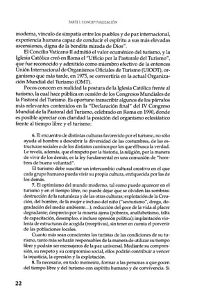 PARTE I. CONCEPTUALIZACIÓN
moderna, vínculo de simpatía entre los pueblos y de paz internacional,
experiencia humana capaz de conducir el espíritu a sus más elevadas
ascensiones, digna de la bendita mirada de Dios".
El Concilio Vaticano II admitió el valor ecuménico del turismo, y la
Iglesia Católica creó en Roma el "Ufficio per la Pastorale del Turismo",
que fue reconocido y admitido como miembro efectivo de la entonces
Unión Internacional de Organismos Oficiales de Turismo (UIOOT), or-
ganismo que más tarde, en 1975, se convertiría en la actual Organiza-
ción Mundial del Turismo (OMT).
Pocos conocen en realidad la postura de la Iglesia Católica frente al
turismo, la cual hace pública en ocasión de los Congresos Mundiales de
la Pastoral del Turismo. Es oportuno transcribir algunos de los párrafos
más relevantes contenidos en la "Declaración final" del IV Congreso
Mundial de la Pastoral del Turismo, celebrado en Roma en 1990, donde
es posible apreciar con claridad la posición del organismo eclesiástico
frente al tiempo libre y el turismo:
6.El encuentro de distintas culturas favorecido por el turismo, no sólo
ayuda al hombre a descubrir la diversidad de las costumbres, de las es-
tructuras sociales o de los distintos caminos por los que él busca la verdad.
Le revela, además, que el respeto por la historia, la religión, por la manera
de vivir de los demás, es la ley fundamental en una comunión de "hom-
bres de buena voluntad".
El turismo debe suscitar un intercambio cultural creativo en el que
cada grupo humano pueda vivir su propia cultura, enriquecida por las de
los demás.
7.El optimismo del mundo moderno, tal como puede aparecer en el
turismo y en el tiempo libre, no puede dejar que se olviden las sombras:
destrucción de la naturaleza y de las otras culturas; explotación de la Crea-
ción, del hombre, de la mujer e incluso del niño ("sexturismo", droga, de-
gradación del medio ambiente...); reducción del goce de la vida al placer
degradante; desprecio por la miseria ajena (pobreza, analfabetismo, falta
de capacitación, desempleo, e incluso opresión política); implantación vio-
lenta de estructuras de acogida (receptivas), sin tener en cuenta el porvenir
de las poblaciones locales.
Cuanto más sean conscientes los turistas de las condiciones de su tu-
rismo, tanto más se harán responsables de la manera de utilizar su tiempo
libre y podrán ser mensajeros de la paz universal. Mediante su compren-
sión, su respeto y su compromiso social, ellos podrán contribuir a vencer
la injusticia, la opresión y la explotación.
8.Es necesario, en todo momento, formar a las personas a que gocen
del tiempo libre y del turismo con espíritu humano y de convivencia. Si
22
 