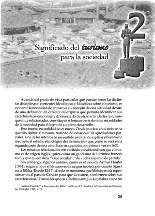 Significado del 7fseigani
para la sociedad
Además del punto de vista particular que puedan tener las distin-
tas disciplinas o corrientes ideológicas y filosóficas sobre el turismo, es
evidente la necesidad de enmarcar el concepto de esta actividad dentro
de una definición de carácter descriptivo que permita identificar sus
características esenciales y diferenciarlo de otras actividades que, aun-
que muy relacionadas, constituyen o forman parte de otras necesidades
de la sociedad para el logro de su pleno desarrollo.
Este intento en realidad no es nuevo. Desde muchos años atrás se ha
querido definir al turismo, tratando de evitar caer en apreciaciones par-
ciales. Uno de los intentos en ese sentido es tratar de explicar el fenómeno
mediante el estudio etimológico del término tour que, como se verá en la
segunda parte de esta obra, hace su aparición por primera vez en 1670.
Los estudios relacionados con el citado vocablo indican que el mis-
mo es de origen inglés, quizá como un galicismo del término francés
tour, y que quiere decir "viaje circular", "de vuelta al punto de partida".
Sin embargo, algunos autores, como es el caso de Arthur Haulot
(1961), sugieren que el término es de origen hebreo, por cuanto figura
en la Biblia (Éxodo 12:17), donde se menciona que Moisés envía repre-
sentantes al país de Canaán para que lo visiten, e informen sobre sus
características.1 Parece ser que en el hebreo antiguo la palabra tour o tur
1Arthur Haulot, "Le Tourisme et la Bible", en Revew de L'Académie Internacionale du Tourisme,
4o. trimestre, 1961, p. 17.
25
 