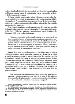 PARTE I. CONCEPTUALIZACIÓN
tenía el significado de viaje de reconocimiento o exploración, lo que implica
un lógico regreso al punto de partida, y tal vez en ese sentido, no difie-
re de la connotación inglesa.
Sin lugar a duda, los conceptos así surgidos son objetivos y han he-
cho un significativo aporte al conocimiento del probable origen del.tér-
mino turismo. Pero es evidente también que dichas definiciones etimo-
lógicas no revelan con exactitud el sentido y, sobre todo, el contenido
y extensión del concepto.
Ante estas limitaciones, muchos estudiosos del tema han querido
definir al turismo de una manera más amplia. El profesor Luis Fernan-
do Jiménez (1982) hace mención en su cátedra a una definición de E.
Guyes de 1905, en la cual se indica que:
Turismo, en el sentido moderno de la palabra, es un fenómeno de los
tiempos actuales, basado en la creciente necesidad de recuperación y cam-
bio de ambiente, el conocimiento y la apreciación de la belleza escénica, el
goce del contacto con la naturaleza y es, en particular, producto de la cre-
ciente fusión de las naciones y países de la sociedad humana, como resul-
tado del desenvolvimiento del comercio, la industria y los mercados y el
perfeccionamiento de los medios de transporte.2
A pesar de la anterior detallada descripción del turismo, la misma
no llegó a satisfacer plenamente a los estudiosos, y desde que se inició
lo que hoy se conoce como el "estudio científico del turismo", con la
denominada Escuela Berlinesa, se han dado toda una serie de defini-
ciones y conceptos en torno al mismo. Sin embargo, no es sino hasta
1942 cuando los profesores suizos Hunziker y Krapf brindan una de-
finición que logra una aceptación generalizada entre los expertos, y
que llega a ser adoptada por la Asociación Internacional de Expertos
Científicos en Turismo (AIST); ellos describieron al turismo de la si-
guiente manera:
Es el conjunto de las relaciones y fenómenos producidos por el despla-
zamiento y permanencia de personas fuera de su lugar de domicilio, en
tanto que dichos desplazamientos y permanencias no estén motivadas por
una actividad lucrativa principal, permanente o temporal.
2
Luis Fernando Jiménez G., Apuntes de la cátedra sobre teoría turística, Universidad del Exter-
nado de Colombia, Bogotá, 1982.
3La AIST (Asociación Internacional de Expertos Científicos en Turismo) fue fundada en
1951, su sede está en Berna, Suiza, y tiene el carácter de sociedad científica. Su publicación oficial
es la Revista de Turismo (Review de Tourisme), mediante la cual divulga las investigaciones sobre
turismo que realizan sus miembros.
26
 
