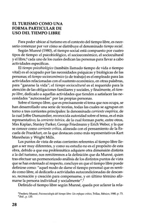 EL TURISMO COMO UNA
FORMA PARTICULAR DE
USO DEL TIEMPO LIBRE
Para poder ubicar al turismo en el contexto del tiempo libre, es nece-
sario comenzar por ver cómo se distribuye el denominado tiempo social.
Según Munné (1980), el tiempo social está compuesto por cuatro
tipos de tiempo: el psicobiológico, el socioeconómico, el sociocultural
y el libre,4 cada uno de los cuales dedican las personas para llevar a cabo
actividades específicas.
El tiempo psicobiológico (también llamado tiempo de vida o tiempo
vital) es el ocupado por las necesidades psíquicas y biológicas de las
personas; el tiempo socioeconómico (o de trabajo) es el empleado para las
actividades relacionadas con el sustento económico, en otras palabras,
para "ganarse la vida"; el tiempo sociocultural es el requerido para la
atención de las obligaciones familiares y sociales, y finalmente, el tiem-
po libre, dedicado a aquellas actividades que tienden a satisfacer las ne-
cesidades "autocreadas" por las propias personas.
Sobre el tiempo libre, que es precisamente el tema que nos ocupa, se
han desarrollado una serie de teorías, todas las cuales se agrupan en
torno a tres corrientes principales: la denominada corriente empírica, de
la cual Joffre Dumazedier, reconocida autoridad sobre el tema, es el más
representativo; la corriente teórica, de la cual forman parte, entre otros,
Max Kaplan, Stanley Parker, George Friedmann y Erich Weber, y la que
se conoce como corriente crítica, alineada con el pensamiento de la Es-
cuela de Frankfurt, en la que destacan como más representativos Kart
Mannheim y Wright Mills.
Los puntos de vista de estas corrientes referentes al tiempo libre lle-
gan a ser muy diferentes, y como su estudio no es el propósito de esta
obra, debido a que esa problemática adquiere otra dimensión distinta
a la del turismo, nos remitiremos a la definición que da Munné, quien
tras efectuar un pormenorizado análisis de los distintos puntos de vista
que se han externado al respecto, concluye en que el tiempo libre puede
definirse como: "aquel modo de darse el tiempo personal que es senti-
do como libre, al dedicarlo a actividades autocondicionadas de descan-
so, recreación y creación para compensarse, y en último término afir-
marse la persona individual y socialmente" .5
Definido el tiempo libre según Munné, queda por aclarar la rela-
4Frederic Munné, Psicosociología del tiempo libre: Un enfoque crítico, Trillas, México, 1980, p. 73.
p. 135.
28
 