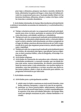 CAE. 2. SIGNIFICADO DEL TURISMO
prar ropa y alimentos, preparar una fiesta o reunión, declarar la
renta, administrar los gastos del hogar y otras clases de trabajo pri-
vado (no ocupacional) para uno y la propia familia; lidiar con las
tensiones familiares; alimentar, educar y cuidar a los hijos; cuidar
las mascotas o animales domésticos.
2. Actividades intermedias de tiempo libre tendientes principalmente
a satisfacer necesidades recurrentes de orientación y/o autorrealización y
expansión:
a) Trabajo voluntario privado (no ocupacional) realizado principal-
mente para otros: es decir, participar en asuntos de la localidad
como elecciones, actividades caritativas y eclesiásticas.
b) Trabajo privado (no ocupacional) realizado principalmente para
uno mismo, de naturaleza relativamente seria y a menudo imper-
sonal: es decir, estudiar individualmente con miras a progresar en
el lugar de trabajo, practicar aficiones técnicas sin un valor ocupa-
cional obvio pero que requieren perseverancia, estudio especiali-
zado y habilidad.
c) Trabajo privado (no ocupacional) realizado principalmente para
uno mismo, de naturaleza más ligera y que plantee nuevas exigen-
cias: es decir, practicar hobbies, como la fotografía, el bricolaje o co-
leccionar sellos.
d) Actividades religiosas.
e) Actividades de orientación de naturaleza más voluntaria, menos
controladas socialmente y a menudo casuales: que van desde for-
mas más serias, menos entretenidas, de obtener conocimientos
hasta las menos serias y más entretenidas, con muchos matices in-
termedios, como leer periódicos y revistas, escuchar una charla so-
bre temas políticos, asistir a clase de educación para adultos, ver
programas informativos por televisión.
3. Actividades recreativas
a) Actividades pura o principalmente sociales:
i) asistir como invitado a reuniones en cierto modo formales, como
bodas, entierros, banquetes, o cenar en la casa de un superior;
ii) participar en leisure-gemeinschaften relativamente informales
con un nivel de emotividad franca y cordial considerablemen-
te superior al de otras actividades laborales o de tiempo libre,
como por ejemplo reuniones en pubs, o fiestas familiares o ve-
cinales.
31
 
