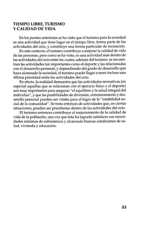 TIEMPO LIBRE, TURISMO
Y CALIDAD DE VIDA
En los puntos anteriores se ha visto que el turismo para la sociedad
es una actividad que tiene lugar en el tiempo libre, forma parte de las
actividades del ocio, y constituye una forma particular de recreación.
En este contexto, el turismo contribuye a mejorar la calidad de vida
de las personas, pero como se ha visto, es una actividad más dentro de
las actividades del ocio entre las cuales, además del turismo, se encuen-
tran las actividades tan importantes como el deporte y las relacionadas
con el desarrollo personal, y dependiendo del grado de desarrollo que
haya alcanzado la sociedad, el turismo puede llegar a tener incluso una
última prioridad entre las actividades del ocio.
En efecto, la realidad demuestra que las actividades recreativas (en
especial aquellas que se relacionan con el ejercicio físico y el deporte)
son muy importantes para asegurar "el equilibrio y la salud integral del
individuo", y que las posibilidades de diversión, entretenimiento y des-
arrollo personal pueden ser vitales para el logro de la "estabilidad so-
cial de la comunidad". Se trata entonces de actividades que, en ciertas
situaciones, pueden ser prioritarias dentro de las actividades del ocio.
El turismo entonces contribuye al mejoramiento de la calidad de
vida de la población, una vez que ésta ha logrado satisfacer sus necesi-
dades mínimas de subsistencia y alcanzado buenas condiciones de sa-
lud, vivienda y educación.
33
 