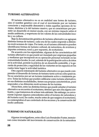 TURISMO ALTERNATIVO
El turismo alternativo no es en realidad una forma de turismo,
sino el nombre genérico con el cual el movimiento por un turismo
consciente y responsable denominó a todas aquellas opciones de tu-
rismo, distintas a la del turismo masivo, que se caracterizan por per-
mitir un desarrollo en menor escala, con un mínimo impacto sobre el
medio ambiente, y respetuoso de los valores de las comunidades loca-
les y su cultura.
Bajo la denominación genérica de turismo alternativo se agrupan
distintas formas de turismo, cada una de las cuales responde a diferen-
tes motivaciones de viajes. Por tanto, en el turismo alternativo pueden
identificarse formas de turismo cultural, de naturaleza, de aventura y
deportes extremos; rural y, por supuesto, de ecoturismo.
De acuerdo con los especialistas, algunas de las características del
turismo alternativo es que puede ser manejado por empresas pequeñas
y medianas que incorporan en su operación personal reclutado en las
comunidades locales, lo cual, además de la participación activa de éstos
en la actividad, permite la práctica de un desarrollo sostenible, y la ga-
rantía de protección y seguridad de los visitantes en los espacios en los
cuales tiene lugar la actividad turística.
Otro aspecto interesante del turismo alternativo es que puede com-
prender el desarrollo de formas de turismo tanto activas como pasivas.
No se caracteriza por ser un turismo totalmente activo o totalmente pa-
sivo. Todas las formas que pueden calificarse como turismo alternativo,
en sus distintas modalidades, tienen sus propias características, pues
responden a las diferentes motivaciones de los turistas.
Ahora bien, entre las distintas formas que puede adoptar el turismo
alternativo se encuentra el ecoturismo, término que aún crea alguna con-
fusión, y que trataremos de aclarar más adelante. Sin embargo, es conve-
niente exponer algunos antecedentes sobre el turismo de naturaleza y
del turismo rural, los cuales, mucho antes de que surgiera el ecoturismo,
ya contemplaban el uso controlado de los recursos y la conservación del
medio ambiente.
TURISMO DE NATURALEZA
Algunos investigadores, entre ellos Luis Fernández Fuster, mencio-
nan como iniciador del movimiento de conservación de la naturaleza
38
 