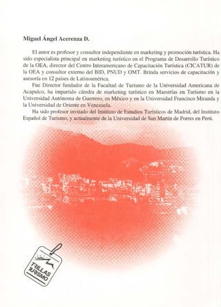 Miguel Ángel Acerenza D.
El autor es profesor y consultor independiente en marketing y promoción turística. Ha
sido especialista principal en marketing turístico en el Programa de Desarrollo Turístico
de la OEA, director del Centro Interamericano de Capacitación Turística (CICATUR) de
la OEA y consultor externo del BID, PNUD y OMT. Brinda servicios de capacitación y
asesoría en 12 países de Latinoamérica.
Fue Director fundador de la Facultad de Turismo de la Universidad Americana de
Acapulco, ha impartido cátedra de marketing turístico en Maestrías en Turismo en la
Universidad Autónoma de Guerrero, en México y en la Universidad Francisco Miranda y
la Universidad de Oriente en Venezuela.
Ha sido profesor invitado del Instituto de Estudios Turísticos de Madrid, del Instituto
Español de Turismo, y actualmente de la Universidad de San Martín de Porres en Perú.
 