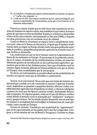 PARTE I. CONCEPTUALIZACIÓN
b) al ciudadano, el medio para ejercer efectivamente su derecho al espacio,
o "vuelta a sus orígenes", y
c) a cada uno de ellos, una mayor conciencia de los valores biológicos, psí-
quicos y espirituales de la naturaleza, en la que el ser humano es un
elemento indisociable .6
Francia es, quizá, el país que no sólo tiene más experiencia en ma-
teria de turismo en espacio rural, sino también el que ofrece la mayor
gama de opciones en esta modalidad. España lo comienza a desarrollar
a fines de los años ochenta, concretamente en Navarra (1988), y después
en otras provincias, con un excelente nivel de calidad.
Como se observa, el turismo en espacio rural o simplemente turis-
mo rural, como se le llama con frecuencia, al igual que el turismo tradi-
cional, tiene su origen en Europa donde existe una gran población asen-
tada en pueblos y pequeñas propiedades agrícolas en el medio rural, lo
que facilita su desarrollo.
Las condiciones en que se da el turismo rural en Latinoamérica di-
fieren de las existentes en Europa. El porcentaje de la población asenta-
da en el campo, el tamaño de los establecimientos rurales, así como los
diferentes grados de tecnificación en las explotaciones agrícolas y ga-
naderas que se dan en los distintos países, hace que el turismo rural en
nuestra región muestre, además de formas similares a las que se dieron
en Europa, otras modalidades que le son propias.
En efecto, en Latinoamérica se pueden observar las modalidades de
turismo en espacio rural que se describen a continuación.
Turismo rural convencional. No es más que una forma de turismo tra-
dicional que consiste en ir de vacaciones a conocer y apreciar el medio
rural, alojándose en posadas o pequeños hoteles; efectuar visitas a es-
tablecimientos agrícolas (sin hospedarse en ellos), y efectuar cabalgatas
y paseos en carro por los típicos caminos rurales, disfrutando del pai-
saje campestre. En algunos países, como es el caso de México, existen
zonas donde el turismo rural es manejado por "ejidatarios" (campesi-
nos) y grupos étnicos. No ha tenido mucho desarrollo aún en este tipo
de turismo la modalidad bed and breakfast en habitaciones de casas pri-
vadas, como sucede en Europa.
Turismo de estancias. Constituye una modalidad de "agroturismo"
que se da especialmente en los países del Cono Sur (Argentina, Uru-
guay y en los estados del sur de Brasil y Paraguay). Consiste en alojar
6Asociación TER (Tourisme en Espace Rural), Manifiesto du tourisme en espace rural, París, 1972.
42
 