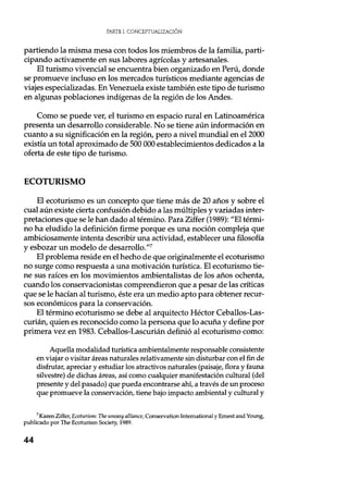 PARTE I. CONCEPTUALIZACIÓN
partiendo la misma mesa con todos los miembros de la familia, parti-
cipando activamente en sus labores agrícolas y artesanales.
El turismo vivencial se encuentra bien organizado en Perú, donde
se promueve incluso en los mercados turísticos mediante agencias de
viajes especializadas. En Venezuela existe también este tipo de turismo
en algunas poblaciones indígenas de la región de los Andes.
Como se puede ver, el turismo en espacio rural en Latinoamérica
presenta un desarrollo considerable. No se tiene aún información en
cuanto a su significación en la región, pero a nivel mundial en el 2000
existía un total aproximado de 500 000 establecimientos dedicados a la
oferta de este tipo de turismo.
ECOTURISMO
El ecoturismo es un concepto que tiene más de 20 años y sobre el
cual aún existe cierta confusión debido a las múltiples y variadas inter-
pretaciones que se le han dado al término. Para Ziffer (1989): "El térmi-
no ha eludido la definición firme porque es una noción compleja que
ambiciosamente intenta describir una actividad, establecer una filosofía
y esbozar un modelo de desarrollo."'
El problema reside en el hecho de que originalmente el ecoturismo
no surge como respuesta a una motivación turística. El ecoturismo tie-
ne sus raíces en los movimientos ambientalistas de los años ochenta,
cuando los conservacionistas comprendieron que a pesar de las críticas
que se le hacían al turismo, éste era un medio apto para obtener recur-
sos económicos para la conservación.
El término ecoturismo se debe al arquitecto Héctor Ceballos-Las-
curián, quien es reconocido como la persona que lo acuña y define por
primera vez en 1983. Ceballos-Lascurián definió al ecoturismo como:
Aquella modalidad turística ambientalmente responsable consistente
en viajar o visitar áreas naturales relativamente sin disturbar con el fin de
disfrutar, apreciar y estudiar los atractivos naturales (paisaje, flora y fauna
silvestre) de dichas áreas, así como cualquier manifestación cultural (del
presente y del pasado) que pueda encontrarse ahí, a través de un proceso
que promueve la conservación, tiene bajo impacto ambiental y cultural y
7 Karen Ziffer, Ecoturism: The uneasy alliance, Conservation International y Ernest and Young,
publicado por The Ecoturism Society, 1989.
44
 