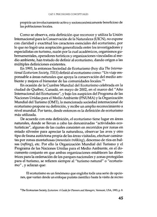 CAE 3. PRECISIONES CONCEPTUALES
propicia un involucramiento activo y socioeconómicamente beneficioso de
las poblaciones locales.
Como se observa, esta definición que reconoce y utiliza la Unión
Internacional para la Conservación de la Naturaleza (UICN), no expone
con claridad y exactitud los caracteres esenciales del ecoturismo, por
lo que no logró una aceptación generalizada entre los investigadores y
especialistas en turismo, razón por la cual académicos, organismos gu-
bernamentales, operadores turísticos y organizaciones vinculadas al me-
dio ambiente, han tratado de definir al ecoturismo, dando origen a las
múltiples definiciones existentes.
En 1993, la entonces Sociedad de Ecoturismo (hoy día The Interna-
tional Ecoturism Society, TIES) definió al ecoturismo como: "Un viaje res-
ponsable a áreas naturales que apoya la conservación del medio am-
biente y mejora el bienestar de las comunidades locales."8
En ocasión de la Cumbre Mundial del Ecoturismo celebrada en la
ciudad de Québec, Canadá, en mayo de 2002, en el marco del "Año
Internacional del Ecoturismo", y bajo los auspicios del Programa de las
Naciones Unidas para el Medio Ambiente (PNUMA) y la Organización
Mundial del Turismo (OMT), la mencionada sociedad internacional de
ecoturismo propone su definición, y recibe un amplio reconocimiento a
nivel mundial. Por tanto, desde entonces es la definición de ecoturismo
más utilizada.
De acuerdo con esta definición, el ecoturismo tiene lugar en áreas
naturales, donde se llevan a cabo las denominadas "actividades eco-
turísticas", algunas de las cuales consisten en recorridos por zonas en
estado silvestre para apreciar la naturaleza, observar las aves y otro
tipo de fauna autóctona propia de las áreas visitadas, efectuar camina-
tas por zonas montañosas (mountain trekking), descenso de ríos en bal-
sas (rafting), etc. Por ello la Organización Mundial del Turismo y el
Programa de las Naciones Unidas para el Medio Ambiente, en el do-
cumento conjunto en que ambas organizaciones establecen las direc-
trices para la ordenación de los parques nacionales y zonas protegidas
para el turismo, se refieren siempre al "turismo natural" o "ecoturis-
mo" , y aclaran que:
El ecoturismo es un fenómeno que engloba toda una serie de opcio-
nes, que varían desde un enfoque purista científico hasta la visita de recreo
$The Ecotourism Society, Ecoturism: A Guide for Planners and Managers, Vermont, USA, 1993, p. 8.
45
 