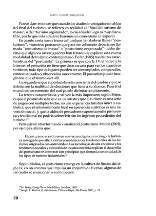 PARTE I. CONCEPTUALIZACIÓN
Parece claro entonces que cuando los citados investigadores hablan
del final del turismo, se refieren en realidad al "final del turismo de
masas", o del "turismo organizado", lo cual desde luego es muy discu-
tible, por lo que más adelante haremos un comentario al respecto.
En cuanto a esta nueva forma cultural que han dado en llamar "pos-
turismo", -nosotros pensamos que para ser coherente debería ser lla-
mada "posturismo de masas" o "posturismo organizado"-, debe de-
cirse que algunos investigadores han tratado de explicar esta nueva
modalidad del turismo contemporáneo. Feifer (1985) resalta tres carac-
terísticas del "posturista". La primera es que con la TV, el video y la
Internet, el posturista no tiene que dejar su casa para ver los atractivos
turísticos; todo tipo de lugares pueden ser contemplados, comparados,
contextualizados y observados nuevamente. El posturista puede ima-
ginarse que él mismo está allí.
La segunda es que el posturista está consciente del cambio y que se
deleita con la multitud de elecciones que tiene a su alcance. Para él el
mundo es un escenario del cual puede disfrutar ampliamente.
La tercera característica, y tal vez la más importante según Feifer,
es que el posturista sabe que es un turista y que el turismo es una serie
de juegos con múltiples textos, no una experiencia turística única y au-
téntica; que el entretenimiento local en apariencia auténtico es una in-
vención social, y que la aldea de pescadores supuestamente pintores-
ca y tradicional no podría sobrevivir sin los ingresos procedentes del
turismo.ls
Pero existen otras formas de visualizar el posturismo. Molina (2003),
por ejemplo, afirma que:
El posturismo constituye un nuevo paradigma, una categoría históri-
ca emergente que altera ciertas consideraciones fundamentales de los tu-
rismos originados con anterioridad. Las tecnologías de alta eficiencia y los
fenómenos sociales y culturales de los años noventa explican el desarrollo
del posturismo en contraste con principios que alteran la continuidad de
los tipos de turismo industriales.16
Según Molina, el posturismo emerge en la cultura de finales del si-
glo xx, en un entorno que impulsa un conjunto de fuerzas, algunas de
las cuales se mencionan a continuación:
15M. Feifer, Going Places, MacMillan, Londres, 1985.
16
Sergio E. Molina, O póst-turismo, Editora Aleph, Sao Paulo, 2003, p. 19.
50
 