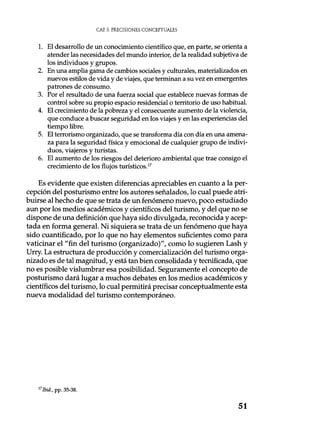CAP. 3. PRECISIONES CONCEPTUALES
1. El desarrollo de un conocimiento científico que, en parte, se orienta a
atender las necesidades del mundo interior, de la realidad subjetiva de
los individuos y grupos.
2. En una amplia gama de cambios sociales y culturales, materializados en
nuevos estilos de vida y de viajes, que terminan a su vez en emergentes
patrones de consumo.
3. Por el resultado de una fuerza social que establece nuevas formas de
control sobre su propio espacio residencial o territorio de uso habitual.
4. El crecimiento de la pobreza y el consecuente aumento de la violencia,
que conduce a buscar seguridad en los viajes y en las experiencias del
tiempo libre.
5. El terrorismo organizado, que se transforma día con día en una amena-
za para la seguridad física y emocional de cualquier grupo de indivi-
duos, viajeros y turistas.
6. El aumento de los riesgos del deterioro ambiental que trae consigo el
crecimiento de los flujos turísticos.17
Es evidente que existen diferencias apreciables en cuanto a la per-
cepción del posturismo entre los autores señalados, lo cual puede atri-
buirse al hecho de que se trata de un fenómeno nuevo, poco estudiado
aun por los medios académicos y científicos del turismo, y del que no se
dispone de una definición que haya sido divulgada, reconocida y acep-
tada en forma general. Ni siquiera se trata de un fenómeno que haya
sido cuantificado, por lo que no hay elementos suficientes como para
vaticinar el "fin del turismo (organizado)", como lo sugieren Lash y
Urry. La estructura de producción y comercialización del turismo orga-
nizado es de tal magnitud, y está tan bien consolidada y tecnificada, que
no es posible vislumbrar esa posibilidad. Seguramente el concepto de
posturismo dará lugar a muchos debates en los medios académicos y
científicos del turismo, lo cual permitirá precisar conceptualmente esta
nueva modalidad del turismo contemporáneo.
17Ibid., pp. 35-38.
51
 