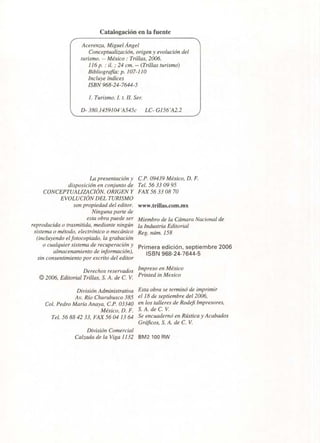Acerenza, Miguel Ángel
Conceptualización, origen y evolución del
turismo. -- México : Trillas, 2006.
116 p. : il. ; 24 cm. -- (Trillas turismo)
Bibliografía: p. 107-110
Incluye índices
ISBN 968-24-7644-5
1. Turismo. I. t. II. Ser.
D- 380.1459104'A545c LC- G156'Á2.2
Catalogación en la fuente
La presentación y
disposición en conjunto de
CONCEPTUALIZACIÓN, ORIGEN Y
EVOLUCIÓN DEL TURISMO
son propiedad del editor.
Ninguna parte de
esta obra puede ser
reproducida o trasmitida, mediante ningún
sistema o método, electrónico o mecánico
(incluyendo el fotocopiado, la grabación
o cualquier sistema de recuperación y
almacenamiento de información),
sin consentimiento por escrito del editor
Derechos reservados
© 2006, Editorial Trillas, S. A. de C. V.
División Administrativa
Av. Río Churubusco 385
Col. Pedro María Anaya, C.P. 03340
México, D. F.
Tel. 56 88 42 33, FAX 56 04 13 64
División Comercial
Calzada de la Viga 1132
C.P. 09439 México, D. F.
Tel. 56 33 09 95
FAX 56 33 08 70
www.trillas.com.mx
Miembro de la Cámara Nacional de
la Industria Editorial
Reg. núm. 158
Primera edición, septiembre 2006
ISBN 968-24-7644-5
Impreso en México
Printed in Mexico
Esta obra se terminó de imprimir
el 18 de septiembre del 2006,
en los talleres de Rodefi Impresores,
S. A. de C. V.
Se encuadernó en Rústica y Acabados
Gráficos, S. A. de C. V.
BM2 100 RW
 