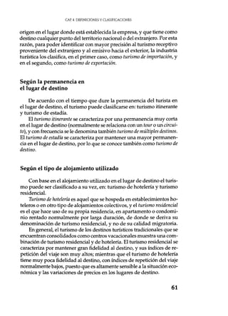 CAE. 4. DEFINICIONES Y CLASIFICACIONES
origen en el lugar donde está establecida la empresa, y que tiene como
destino cualquier punto del territorio nacional o del extranjero. Por esta
razón, para poder identificar con mayor precisión al turismo receptivo
proveniente del extranjero y al emisivo hacia el exterior, la industria
turística los clasifica, en el primer caso, como turismo de importación, y
en el segundo, como turismo de exportación.
Según la permanencia en
el lugar de destino
De acuerdo con el tiempo que dure la permanencia del turista en
el lugar de destino, el turismo puede clasificarse en: turismo itinerante
y turismo de estadía.
El turismo itinerante se caracteriza por una permanencia muy corta
en el lugar de destino (normalmente se relaciona con un tour o un circui-
to), y con frecuencia se le denomina también turismo de múltiples destinos.
El turismo de estadía se caracteriza por mantener una mayor permanen-
cia en el lugar de destino, por lo que se conoce también como turismo de
destino.
Según el tipo de alojamiento utilizado
Con base en el alojamiento utilizado en el lugar de destino el turis-
mo puede ser clasificado a su vez, en: turismo de hotelería y turismo
residencial.
Turismo de hotelería es aquel que se hospeda en establecimientos ho-
teleros o en otro tipo de alojamientos colectivos, y el turismo residencial
es el que hace uso de su propia residencia, en apartamento o condomi-
nio rentado normalmente por larga duración, de donde se deriva su
denominación de turismo residencial, y no de su calidad migratoria.
En general, el turismo de los destinos turísticos tradicionales que se
encuentran consolidados como centros vacacionales muestra una com-
binación de turismo residencial y de hotelería. El turismo residencial se
caracteriza por mantener gran fidelidad al destino, y sus índices de re-
petición del viaje son muy altos; mientras que el turismo de hotelería
tiene muy poca fidelidad al destino, con índices de repetición del viaje
normalmente bajos, puesto que es altamente sensible a la situación eco-
nómica y las variaciones de precios en los lugares de destino.
61
 