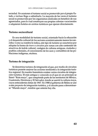 CAP 4. DEFINICIONES Y CLASIFICACIONES
sociedad. En ocasiones el turismo social es promovido por el propio Es-
tado, e incluso llega a subsidiarlo. La mayoría de las veces el turismo
social es promovido por los organismos sindicales en beneficio de sus
agremiados, para lo cual construyen sus propias colonias vacacionales
o adquieren hoteles en centros turísticos que operan directamente.
Turismo sociocultural
Es una modalidad de turismo social, orientado hacia la educación
y el desarrollo cultural de los sectores económicamente menos favore-
cidos. Como su nombre lo indica, este tipo de turismo se caracteriza por
adoptar la forma de tours o circuitos por zonas con alto contenido de
atractivos de índole cultural, vestigios de culturas antiguas, ciudades y
pueblos coloniales, el conocimiento de los usos y costumbres de las po-
blaciones indígenas, etcétera.
Turismo de integración
Se denomina turismo de integración al que, por medio de circuitos
turísticos permite mejorar las acciones tendientes a la integración turís-
tica regional. En nuestro hemisferio existen varios circuitos de integra-
ción turística. El más antiguo y conocido es el que en un principio se
llamó "Ruta maya", que comprende parte de los territorios de México,
Guatemala, Honduras y El Salvador, donde se asentó la cultura maya,
cuyos antecedentes datan de 1967. En 1988 el gobierno de Belize se une
a este proyecto de integración turística, y el circuito pasa a denominar-
se "Mundo maya", nombre que ostenta hoy día.
63
 