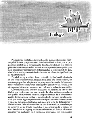 Prótogo
Prosiguiendo con la línea de investigación que nos planteamos cuan-
do publicáramos por primera vez Administración de turismo, con el pro-
pósito de contribuir al conocimiento de esta actividad, en esta ocasión
presentamos una nueva obra sobre turismo, que estamos seguros ayu-
dará a una mejor comprensión de la magnitud y complejidad del que,
sin duda, constituye uno de los fenómenos sociales más significativos
de nuestro tiempo.
Por el alcance y amplitud de su contenido, la obra ha sido diseñada
en una serie de cinco títulos, abordando en cada uno temas selectos, de
manera que puedan adaptarse a los programas de estudio de las carre-
ras de turismo que se imparten en los centros educativos de México, y de
otros países latinoamericanos en los cuales se brinda esta formación.
CONCEPTUALIZACIÓN, ORIGEN Y EVOLUCIÓN DEL TURISMO, es uno de los
títulos que conforman esta nueva serie. La obra está organizada en
dos partes: en la primera, se aborda la problemática de la conceptuali-
zación del turismo, se explica el significado del turismo para la socie-
dad, y se hacen algunas precisiones conceptuales sobre ciertas formas
y tipos de turismo, aclarándose además, una serie de definiciones y
clasificaciones del turismo utilizadas con fines técnicos, entre las que
se incluyen las de índole estadística y operativa; en la segunda, se
trata lo relativo al origen y evolución del turismo en Europa y los ante-
cedentes y su evolución en el continente americano, con comentarios
5
 