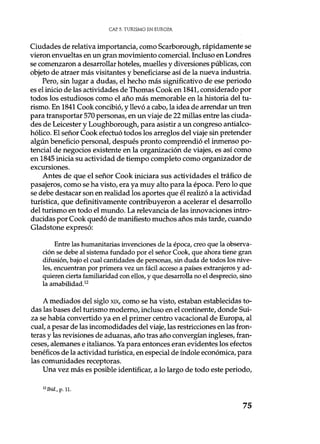 CAP. 5. TURISMO EN EUROPA
Ciudades de relativa importancia, como Scarborough, rápidamente se
vieron envueltas en un gran movimiento comercial. Incluso en Londres
se comenzaron a desarrollar hoteles, muelles y diversiones públicas, con
objeto de atraer más visitantes y beneficiarse así de la nueva industria.
Pero, sin lugar a dudas, el hecho más significativo de ese periodo
es el inicio de las actividades de Thomas Cook en 1841, considerado por
todos los estudiosos como el año más memorable en la historia del tu-
rismo. En 1841 Cook concibió, y llevó a cabo, la idea de arrendar un tren
para transportar 570 personas, en un viaje de 22 millas entre las ciuda-
des de Leicester y Loughborough, para asistir a un congreso antialco-
hólico. El señor Cook efectuó todos los arreglos del viaje sin pretender
algún beneficio personal, después pronto comprendió el inmenso po-
tencial de negocios existente en la organización de viajes, es así como
en 1845 inicia su actividad de tiempo completo como organizador de
excursiones.
Antes de que el señor Cook iniciara sus actividades el tráfico de
pasajeros, como se ha visto, era ya muy alto para la época. Pero lo que
se debe destacar son en realidad los aportes que él realizó a la actividad
turística, que definitivamente contribuyeron a acelerar el desarrollo
del turismo en todo el mundo. La relevancia de las innovaciones intro-
ducidas por Cook quedó de manifiesto muchos años más tarde, cuando
Gladstone expresó:
Entre las humanitarias invenciones de la época, creo que la observa-
ción se debe al sistema fundado por el señor Cook, que ahora tiene gran
difusión, bajo el cual cantidades de personas, sin duda de todos los nive-
les, encuentran por primera vez un fácil acceso a países extranjeros y ad-
quieren cierta familiaridad con ellos, y que desarrolla no el desprecio, sino
la amabilidad.12
A mediados del siglo xix, como se ha visto, estaban establecidas to-
das las bases del turismo moderno, incluso en el continente, donde Sui-
za se había convertido ya en el primer centro vacacional de Europa, al
cual, a pesar de las incomodidades del viaje, las restricciones en las fron-
teras y las revisiones de aduanas, año tras año convergían ingleses, fran-
ceses, alemanes e italianos. Ya para entonces eran evidentes los efectos
benéficos de la actividad turística, en especial de índole económica, para
las comunidades receptoras.
Una vez más es posible identificar, a lo largo de todo este periodo,
12Ibid., p. 11.
75
 