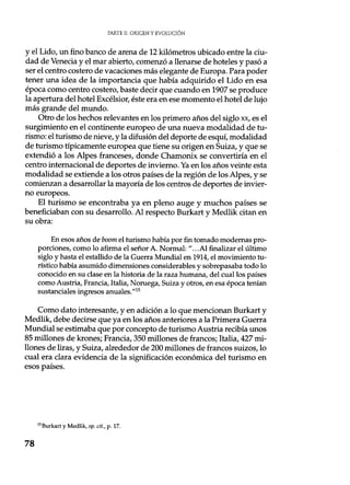 PARTE IL ORIGEN Y EVOLUCIÓN
y el Lido, un fino banco de arena de 12 kilómetros ubicado entre la ciu-
dad de Venecia y el mar abierto, comenzó a llenarse de hoteles y pasó a
ser el centro costero de vacaciones más elegante de Europa. Para poder
tener una idea de la importancia que había adquirido el Lido en esa
época como centro costero, baste decir que cuando en 1907 se produce
la apertura del hotel Excélsior, éste era en ese momento el hotel de lujo
más grande del mundo.
Otro de los hechos relevantes en los primero años del siglo xx, es el
surgimiento en el continente europeo de una nueva modalidad de tu-
rismo: el turismo de nieve, y la difusión del deporte de esquí, modalidad
de turismo típicamente europea que tiene su origen en Suiza, y que se
extendió a los Alpes franceses, donde Chamonix se convertiría en el
centro internacional de deportes de invierno. Ya en los años veinte esta
modalidad se extiende a los otros países de la región de los Alpes, y se
comienzan a desarrollar la mayoría de los centros de deportes de invier-
no europeos.
El turismo se encontraba ya en pleno auge y muchos países se
beneficiaban con su desarrollo. Al respecto Burkart y Medlik citan en
su obra:
En esos años de boom el turismo había por fin tomado modernas pro-
porciones, como lo afirma el señor A. Normal: "...Al finalizar el último
siglo y hasta el estallido de la Guerra Mundial en 1914, el movimiento tu-
rístico había asumido dimensiones considerables y sobrepasaba todo lo
conocido en su clase en la historia de la raza humana, del cual los países
como Austria, Francia, Italia, Noruega, Suiza y otros, en esa época tenían
sustanciales ingresos anuales."15
Como dato interesante, y en adición a lo que mencionan Burkart y
Medlik, debe decirse que ya en los años anteriores a la Primera Guerra
Mundial se estimaba que por concepto de turismo Austria recibía unos
85 millones de krones; Francia, 350 millones de francos; Italia, 427 mi-
llones de liras, y Suiza, alrededor de 200 millones de francos suizos, lo
cual era clara evidencia de la significación económica del turismo en
esos países.
is Burkart y Medlik, op. cit., p. 17.
78
 