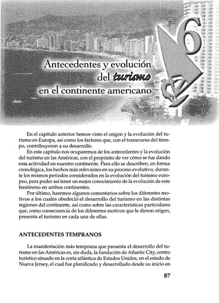 Antecedentes y evo
del
en el continente americano
En el capítulo anterior hemos visto el origen y la evolución del tu-
rismo en Europa, así como los factores que, con el transcurso del tiem-
po, contribuyeron a su desarrollo.
En este capítulo nos ocuparemos de los antecedentes y la evolución
del turismo en las Américas, con el propósito de ver cómo se fue dando
esta actividad en nuestro continente. Para ello se describen, en forma
cronológica, los hechos más relevantes en su proceso evolutivo, duran-
te los mismos periodos considerados en la evolución del turismo euro-
peo, para poder así tener un mejor conocimiento de la evolución de este
fenómeno en ambos continentes.
Por último, haremos algunos comentarios sobre los diferentes mo-
tivos a los cuales obedeció el desarrollo del turismo en las distintas
regiones del continente, así como sobre las características particulares
que, como consecuencia de los diferentes motivos que le dieron origen,
presenta el turismo en cada una de ellas.
ANTECEDENTES TEMPRANOS
La manifestación más temprana que presenta el desarrollo del tu-
rismo en las Américas es, sin duda, la fundación de Atlantic City, centro
turístico situado en la costa atlántica de Estados Unidos, en el estado de
Nueva Jersey, el cual fue planificado y desarrollado desde su inicio en
87
 