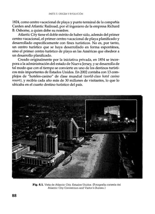 PARTE II. ORIGEN Y EVOLUCIÓN
1824, como centro vacacional de playa y punto terminal de la compañía
Carden and Atlantic Railroad, por el ingeniero de la empresa Richard
B. Osborne, a quien debe su nombre.
Atlantic City tiene el doble mérito de haber sido, además del primer
centro vacacional, el primer centro vacacional de playa planificado y
desarrollado específicamente con fines turísticos. No es, por tanto,
un centro turístico que se haya desarrollado en forma espontánea,
sino el primer centro turístico de playa en las Américas que obedece a
un desarrollo planificado.
Creado originalmente por la iniciativa privada, en 1854 se incor-
pora a la administración del estado de Nueva Jersey, y se desarrolla de
tal modo que con el tiempo se convierte en uno de los destinos turísti-
cos más importantes de Estados Unidos. En 2002 contaba con 13 com-
plejos de "hoteles-casino" de clase mundial (world-class hotel casino
resort), y recibía cada año más de 30 millones de visitantes, lo que lo
ubicaba en el cuarto destino turístico del país.
Fig. 6.1. Vista de Atlantic City, Estados Unidos. (Fotografía cortesía del
Atlantic City Convention and Visitor's Bureau.)
88
 