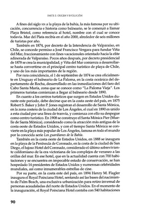 PARTE II. ORIGEN Y EVOLUCIÓN
A fines del siglo xix a la playa de la bahía, la más famosa por su ubi-
cación, concurrencia e historia como balneario, se le comenzó a llamar
Playa Bristol, como referencia al hotel, nombre con el cual se conoce
todavía. Mar del Plata recibía en el año 2000, alrededor de seis millones
de turistas por año.
También en 1874, por decreto de la Intendencia de Valparaíso, en
Chile, se concede permiso a José Francisco Vergara para fundar Viña
del Mar, fraccionamiento con fines vacacionales orientado hacia la elite
adinerada de Valparaíso. Pocos años después, por decreto presidencial
de 1878 se crea la municipalidad, y Viña del Mar comienza a desarrollar-
se hasta convertirse en el principal centro turístico de playa de Chile,
y uno de los más importantes de la región.
Por rara coincidencia, el 1 de septiembre de 1874 se crea oficialmen-
te en Uruguay el balneario de La Paloma, en la costa oceánica del de-
partamento de Rocha, desarrollado en las inmediaciones del faro del
Cabo Santa María, zona que se conoce como "La Paloma Vieja". Los
primeros turistas comienzan a llegar al balneario desde 1890.
En cuanto a los centros turísticos que surgen en Estados Unidos du-
rante este periodo, debe decirse que en la costa oeste del país, en 1875
Robert S. Baker y John P. Jones registran el desarrollo de Santa Mónica,
en la zona costera de la ciudad de Los Angeles, el cual en 1890 es unido
a esta ciudad por una línea de tranvía, y comienza con ello su despegue
como centro turístico. En 1908 se construye el Santa Mónica Pier (Mue-
lle de Santa Mónica), considerado como la atracción más antigua de la
costa oeste de Estados Unidos, y con el tiempo Santa Mónica se con-
vierte en la playa más popular de Los Ángeles, famosa en todo el mundo
por la conocida serie Los guardianes de la Bahía.
También en la costa oeste de Estados Unidos, en 1888 se inaugura
en la playa de la Península de Coronado, en la costa de la ciudad de San
Diego, el lujoso Hotel del Coronado, considerado el último sobrevivien-
te californiano de la era victoriana de los complejos de veraneo a las
orillas del mar. En ese hotel, que en la actualidad cuenta con 700 habi-
taciones y se encuentra en impecable estado de conservación, se han
hospedado 14 presidentes de Estados Unidos y numerosas celebridades
mundiales, así como innumerables estrellas de cine.
Por su parte, en la costa este del país, en 1894 Henry M. Flagler
inaugura el Royal Poinciana Hotel, sentando así las bases del nacimien-
to de Palm Beach, una exclusiva urbanización para retiro invernal de
personas acaudaladas del norte de Estados Unidos. En el momento de
la inauguración, el Royal Poinciana Hotel contaba con 540 habitaciones
90
 