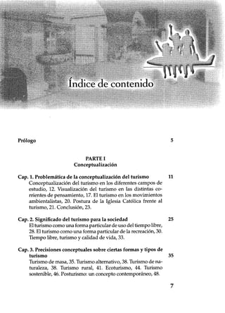 Prólogo 5
PARTE I
Conceptualización
Cap. 1. Problemática de la conceptualización del turismo
Conceptualización del turismo en los diferentes campos de
estudio, 12. Visualización del turismo en las distintas co-
rrientes de pensamiento, 17. El turismo en los movimientos
ambientalistas, 20. Postura de la Iglesia Católica frente al
turismo, 21. Conclusión, 23.
Cap. 3. Precisiones conceptuales sobre ciertas formas y tipos de
turismo
Turismo de masa, 35. Turismo alternativo, 38. Turismo de na-
turaleza, 38. Turismo rural, 41. Ecoturismo, 44. Turismo
sostenible, 46. Posturismo: un concepto contemporáneo, 48.
11
25
35
7
 