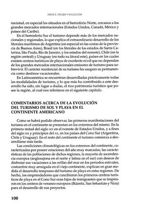 PARTE II. ORIGEN Y EVOLUCIÓN
nacional, en especial los situados en el hemisferio Norte, cercanos a los
grandes mercados internacionales (Estados Unidos, Canadá, México y
países del Caribe).
En el hemisferio Sur el turismo depende más de los mercados na-
cionales y regionales, lo que explica el extraordinario desarrollo de los
litorales marítimos de Argentina (en especial en las costas de la provin-
cia de Buenos Aires), Brasil (en los litorales de los estados de Santa Ca-
tarina, Sao Paulo, Río de Janeiro, y los estados del noreste), Chile (en la
región central) y Uruguay (en todo su litoral este), países en los cuales
existen centros turísticos de playa de excelente nivel que no dependen
de los grandes mercados internacionales emisores de turismo para so-
brevivir. El carácter residencial de su turismo les asegura su permanen-
cia como destinos vacacionales.
En Latinoamérica se encuentran desarrolladas prácticamente todas
las modalidades de turismo, y lo que más ha contribuido a este des-
arrollo ha sido, sin lugar a dudas, el rico patrimonio turístico que po-
see la región, al cual nos referimos en el siguiente capítulo.
COMENTARIOS ACERCA DE LA EVOLUCIÓN
DEL TURISMO DE SOL Y PLAYA EN EL
CONTINENTE AMERICANO
Como se habrá podido observar, las primeras manifestaciones del
turismo en el continente se presentan en los extremos del mismo. En la
primera mitad del siglo xix en el noreste de Estados Unidos, y a fines
del siglo xix y principios del xx, en los países del Cono Sur (Argentina,
Chile y Uruguay). En el resto del continente el turismo comienza a des-
arrollarse más tarde.
Las condiciones climatológicas en los extremos del continente, ca-
racterizadas por poseer estaciones del año muy marcadas, las caracte-
rísticas de las poblaciones de dichas regiones, la mayoría de ascenden-
cia europea (anglosajona en el norte y latina en el sur) con deseos de
disfrutar sus vacaciones a las orillas del mar en los periodos estivales,
costumbre muy arraigada en el viejo continente, explican en gran me-
dida el desarrollo temprano del turismo de playa en estas regiones. De
hecho, los emprendedores que concibieron los primeros centros turís-
ticos de playa en el Cono Sur eran hijos de inmigrantes que se inspira-
ron en los centros de veraneo europeos (Biárritz, San Sebastián y Niza)
para el desarrollo de sus proyectos.
100
 