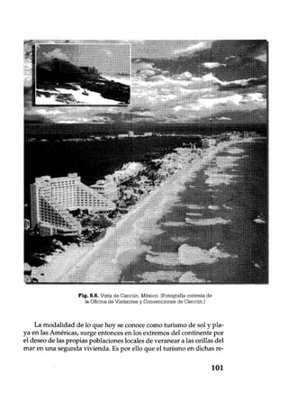 Fig. 6.6. Vista de Cancún, México. (Fotografía cortesía de
la Oficina de Visitantes y Convenciones de Cancún.)
La modalidad de lo que hoy se conoce como turismo de sol y pla-
ya en las Américas, surge entonces en los extremos del continente por
el deseo de las propias poblaciones locales de veranear a las orillas del
mar en una segunda vivienda. Es por ello que el turismo en dichas re-
101
 