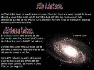 La Vía Láctea tiene forma de lente convexa. El núcleo tiene una zona central de forma elíptica y unos 8.000 años luz de diámetro. Las estrellas del núcleo están más agrupadas que las de los brazos. A su alrededor hay una nube de hidrógeno, algunas estrellas y cúmulos estelares.  Vía Láctea: El  Sistema Solar  está en uno de los brazos de la espiral, a unos 30.000 años luz del centro y unos 20.000 del extremo. En total hace unos 100.000 años luz de diámetro y tiene una masa de más de dos billones de veces la del Sol. Cada 225 millones de años el Sistema Solar completa un giro alrededor del centro de la galaxia. Se mueve a unos 270 km. por segundo.  Sistema Solar: 