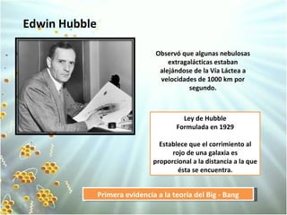 Edwin Hubble Ley de Hubble Formulada en 1929 Establece que el corrimiento al rojo de una galaxia es proporcional a la distancia a la que ésta se encuentra. Primera evidencia a la teoría del Big - Bang Observó que algunas nebulosas extragalácticas estaban alejándose de la Vía Láctea a velocidades de 1000 km por segundo.