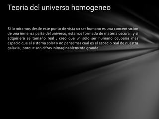 Teoria del universo homogeneo

Si lo miramos desde este punto de vista un ser humano es una concentracion
de una inmensa parte del universo, estamos formado de materia oscura , y si
adquiriera se tamaño real , creo que un solo ser humano ocuparia mas
espacio que el sistema solar y no pensemos cual es el espacio real de nuestra
galaxia , porque son cifras inimaginablemente grande.
 