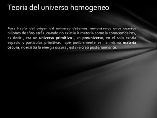 Teoria del universo homogeneo

Para hablar del origen del universo debemos remontarnos unos cuantos
billones de años atrás cuando no existia la materia como la conocemos hoy,
es decir , era un universo primitivo , un preuniverso, en el solo existia
espacio y particulas primitivas que posiblemente es la misma materia
oscura, no existia la energia oscura , esta se creo posteriormente.
 