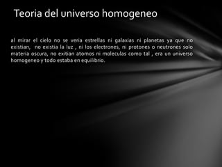 Teoria del universo homogeneo

al mirar el cielo no se veria estrellas ni galaxias ni planetas ya que no
existian, no existia la luz , ni los electrones, ni protones o neutrones solo
materia oscura, no exitian atomos ni moleculas como tal , era un universo
homogeneo y todo estaba en equilibrio.
 