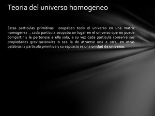 Teoria del universo homogeneo

Estas particulas primitivas ocupaban todo el universo en una matriz
homogenea , cada particula ocupaba un lugar en el universo que no puede
compartir y le pertenese a ella sola, a su vez cada particula conserva sus
propiedades gravitacionales o sea la de atraerse una a otra, en otras
palabras la particula primitiva y su espcacio es una unidad de universo.
 