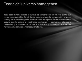 Teoria del universo homogeneo

Toda esta materia oscura y espacio se concentraria en un solo punto que
luego explotaria (Big Bang) dando origen a toda la materia del unvierso
visible, las reacciones que se producirian en este punto fucionaria la materia
oscura dando origen a electrones neutrones y positrones, atomos y
moleculas que conocemos, o sea a la materia y la energia. A si vez se
formarian las galaxias estrelleas planeta etc.
 