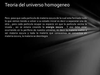 Teoria del universo homogeneo

Pero pasa que cada particula de materia oscura de la cual esta formado todo
lo que vemos tiende a volver a su estado inicial es decir a separarse una de
otra , para cada particula ocupar su espacio sin que la particula vecina la
invada , asi se estaria creando la energia oscura . Y eso debe estar
ocurriendo en la periferia de nuestro universo, es decir la materia vuelve a
ser materia oscura y toda la materia que conocemos se convertira en
materia oscura, la materia se desintegra
 