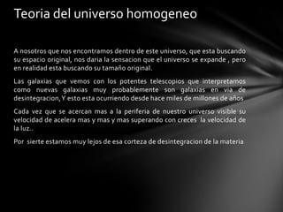 Teoria del universo homogeneo

A nosotros que nos encontramos dentro de este universo, que esta buscando
su espacio original, nos daria la sensacion que el universo se expande , pero
en realidad esta buscando su tamaño original.
Las galaxias que vemos con los potentes telescopios que interpretamos
como nuevas galaxias muy probablemente son galaxias en via de
desintegracion,Y esto esta ocurriendo desde hace miles de millones de años
Cada vez que se acercan mas a la periferia de nuestro universo visible su
velocidad de acelera mas y mas y mas superando con creces la velocidad de
la luz..
Por sierte estamos muy lejos de esa corteza de desintegracion de la materia
 