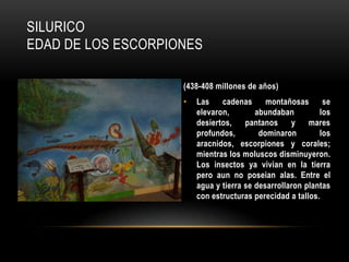 SILURICO
EDAD DE LOS ESCORPIONES
(438-408 millones de años)
• Las cadenas montañosas se
elevaron, abundaban los
desiertos, pantanos y mares
profundos, dominaron los
aracnidos, escorpiones y corales;
mientras los moluscos disminuyeron.
Los insectos ya vivian en la tierra
pero aun no poseian alas. Entre el
agua y tierra se desarrollaron plantas
con estructuras perecidad a tallos.
 