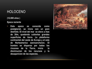 HOLOCENO
(12.000 años )
Epoca reciente
• Esta epoca es conocida como
postglacial, se inicia con un gran
deshielo. El nivel del mar se elevo a mas
de 30m, quedando cubiertas grandes
superficies de tierra. La plataforma
continental del oeste de Europa y el este
de Norteamerica seensancharon. El
hombre se disperso por todos los
rincones de la Tierra, inicio la
disminucion de los recursos y la
desaparicion de las especies.
 