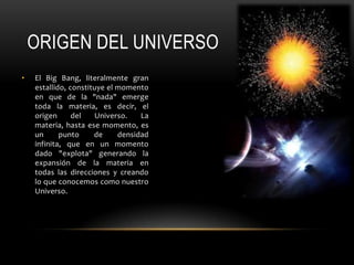 ORIGEN DEL UNIVERSO
• El Big Bang, literalmente gran
estallido, constituye el momento
en que de la "nada" emerge
toda la materia, es decir, el
origen del Universo. La
materia, hasta ese momento, es
un punto de densidad
infinita, que en un momento
dado "explota" generando la
expansión de la materia en
todas las direcciones y creando
lo que conocemos como nuestro
Universo.
 